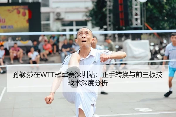 孙颖莎在WTT冠军赛深圳站：正手转换与前三板技战术深度分析
